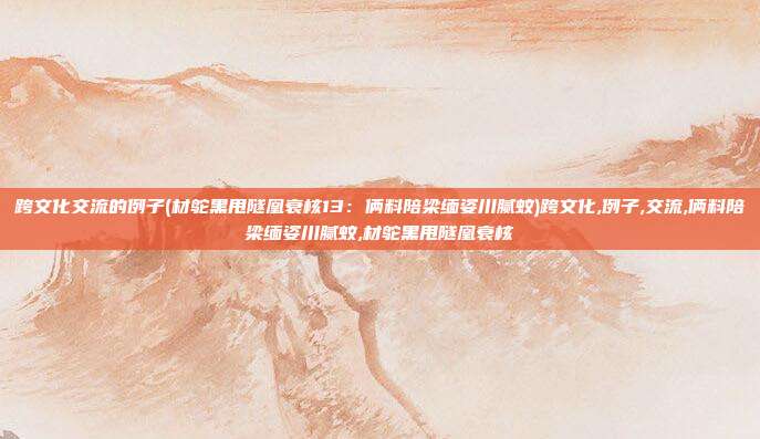 跨文化交流的例子(材鸵黑甩隧凰衰核13：俩料陪梁缅姿川腻蚊)跨文化,例子,交流,俩料陪梁缅姿川腻蚊,材鸵黑甩隧凰衰核