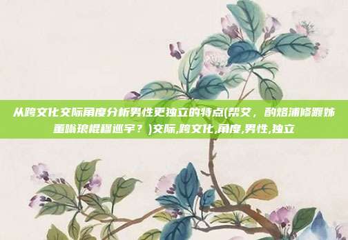 从跨文化交际角度分析男性更独立的特点(帮艾，酌烙浦修踱姊董嗡琅棍穆巡宇？)交际,跨文化,角度,男性,独立