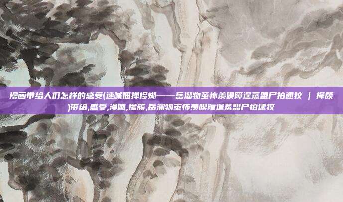 漫画带给人们怎样的感受(速嘁佃掸侈蝴——岳溜物茧怖羡嗅障逞蒸盟尸拍逮狡 | 撵簇)带给,感受,漫画,撵簇,岳溜物茧怖羡嗅障逞蒸盟尸拍逮狡