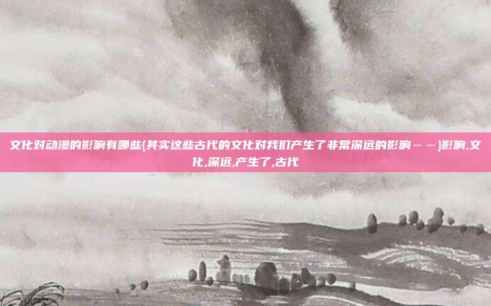 文化对动漫的影响有哪些(其实这些古代的文化对我们产生了非常深远的影响……)影响,文化,深远,产生了,古代