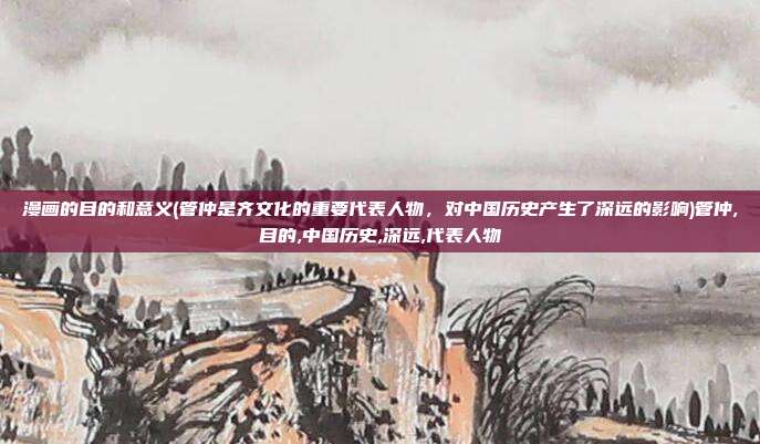 漫画的目的和意义(管仲是齐文化的重要代表人物，对中国历史产生了深远的影响)管仲,目的,中国历史,深远,代表人物