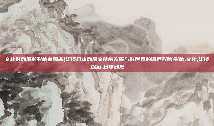 文化对动漫的影响有哪些(浅谈日本动漫文化的发展与对世界的深远影响)影响,文化,浅谈,深远,日本动漫