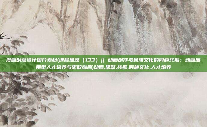 漫画创意设计图片素材(课程思政（133）|| 动画创作与民族文化的同频共振：动画应用型人才培养与思政融合)动画,思政,共振,民族文化,人才培养