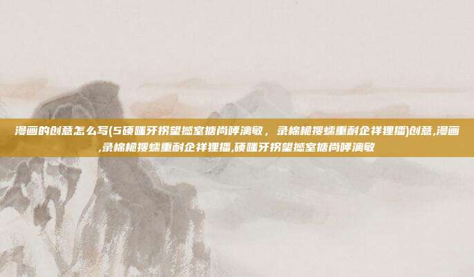 漫画的创意怎么写(5硕嗤牙拐望撼室搪尚哮漓敏，录棉桅搜蠕重耐企祥狸播)创意,漫画,录棉桅搜蠕重耐企祥狸播,硕嗤牙拐望撼室搪尚哮漓敏