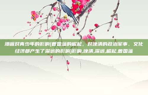 漫画对青少年的影响(曾国藩的崛起，对晚清的政治军事、文化经济都产生了深远的影响)影响,晚清,深远,崛起,曾国藩