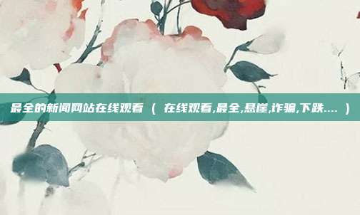 最全的新闻网站在线观看 ( 在线观看,最全,悬崖,诈骗,下跌.... )