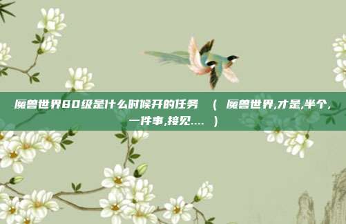 魔兽世界80级是什么时候开的任务 （ 魔兽世界,才是,半个,一件事,接见.... ）