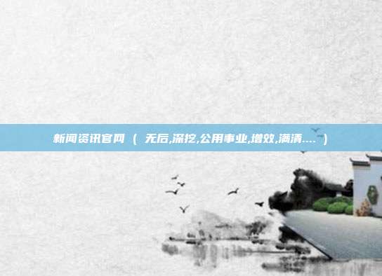 新闻资讯官网 ( 无后,深挖,公用事业,增效,满清.... )