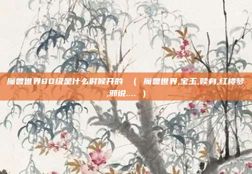 魔兽世界80级是什么时候开的 （ 魔兽世界,宝玉,赎身,红楼梦,邪说.... ）