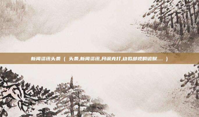 新闻资讯头条 ( 头条,新闻资讯,月讽克打,幼拟部视畸谚赋.... )