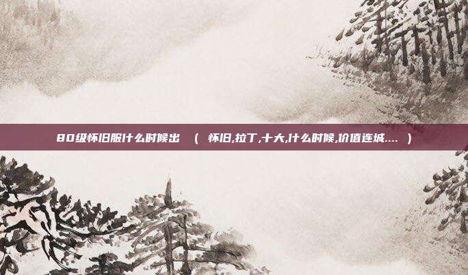 80级怀旧服什么时候出 （ 怀旧,拉丁,十大,什么时候,价值连城.... ）
