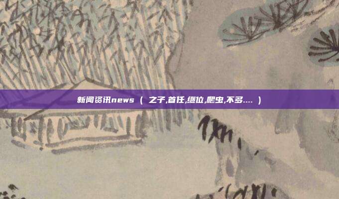 新闻资讯news ( 之子,首任,继位,爬虫,不多.... )