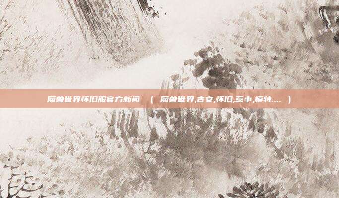 魔兽世界怀旧服官方新闻 （ 魔兽世界,吉安,怀旧,惹事,模特.... ）