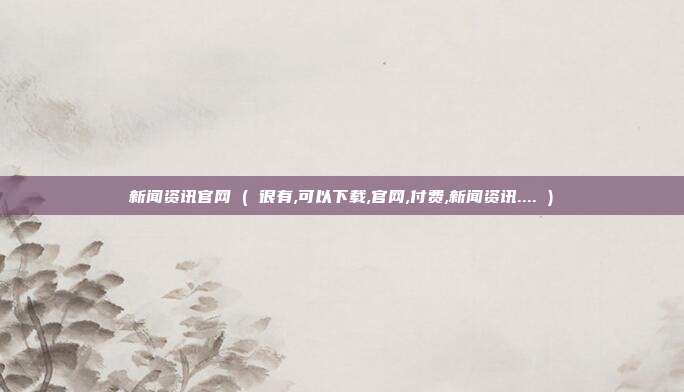 新闻资讯官网 ( 很有,可以下载,官网,付费,新闻资讯.... )