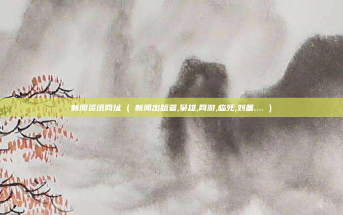 新闻资讯网址 ( 新闻出版署,枭雄,网游,临死,刘备.... )