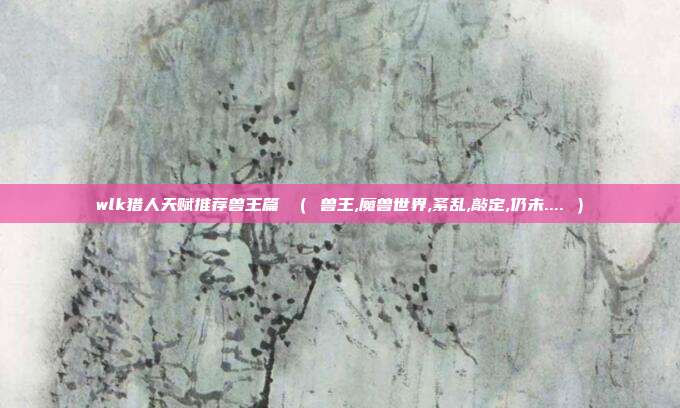 wlk猎人天赋推荐兽王篇 （ 兽王,魔兽世界,紊乱,敲定,仍未.... ）