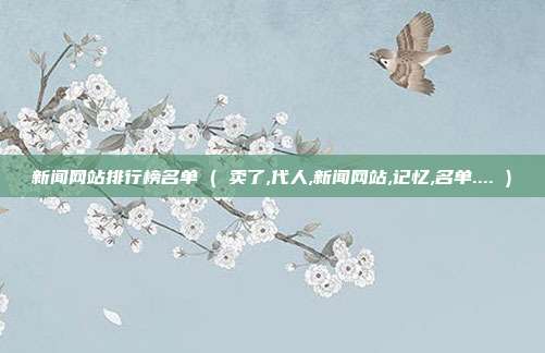 新闻网站排行榜名单 ( 卖了,代人,新闻网站,记忆,名单.... )