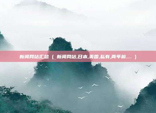 新闻网站汇总 ( 新闻网站,日本,美国,私有,两年前.... )