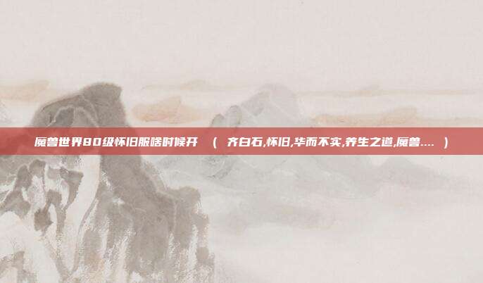 魔兽世界80级怀旧服啥时候开 （ 齐白石,怀旧,华而不实,养生之道,魔兽.... ）