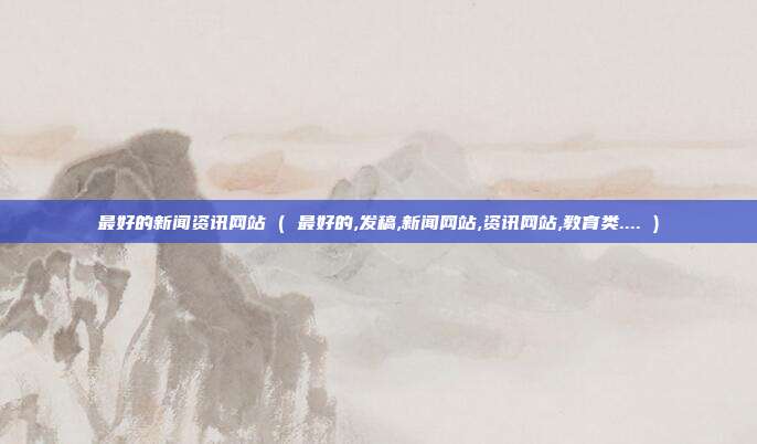 最好的新闻资讯网站 ( 最好的,发稿,新闻网站,资讯网站,教育类.... )