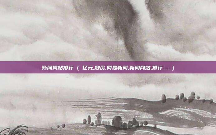 新闻网站排行 ( 亿元,融资,网易新闻,新闻网站,排行.... )