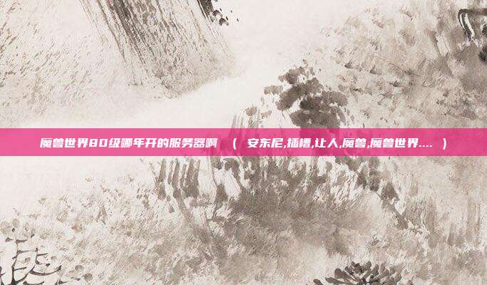 魔兽世界80级哪年开的服务器啊 （ 安东尼,插槽,让人,魔兽,魔兽世界.... ）