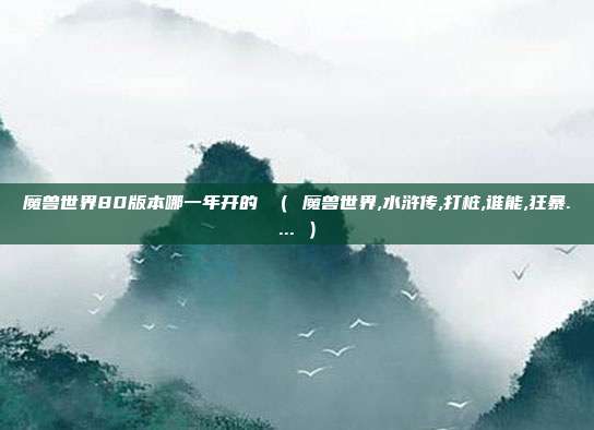 魔兽世界80版本哪一年开的 （ 魔兽世界,水浒传,打桩,谁能,狂暴.... ）