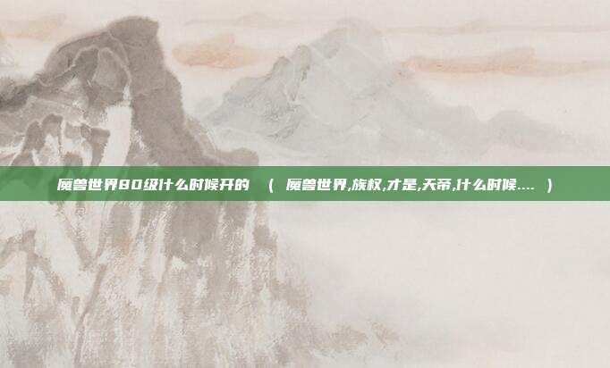 魔兽世界80级什么时候开的 （ 魔兽世界,族权,才是,天帝,什么时候.... ）