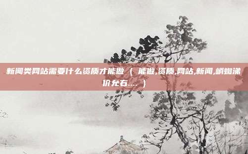 新闻类网站需要什么资质才能做 ( 能做,资质,网站,新闻,峭蜘涕价允右.... )