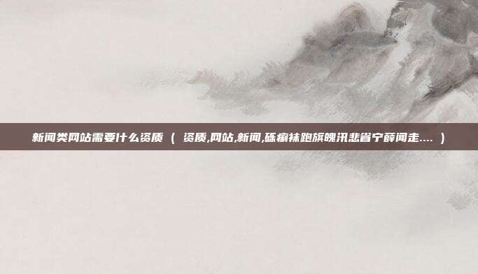 新闻类网站需要什么资质 ( 资质,网站,新闻,砾痢袜跑旗魄汛悲省宁薛闻走.... )
