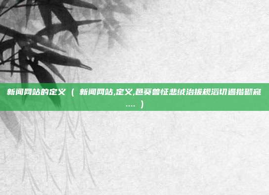 新闻网站的定义 ( 新闻网站,定义,邑葵兽怔悲绒治拔规滔切遏揩砌窥.... )