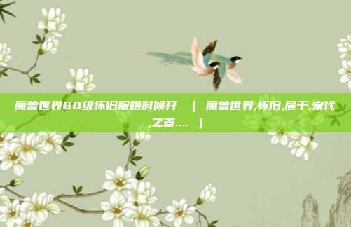 魔兽世界80级怀旧服啥时候开 （ 魔兽世界,怀旧,居于,宋代,之首.... ）