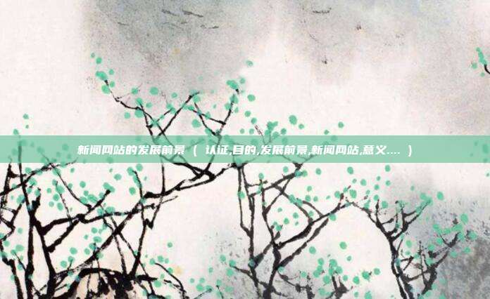新闻网站的发展前景 ( 认证,目的,发展前景,新闻网站,意义.... )