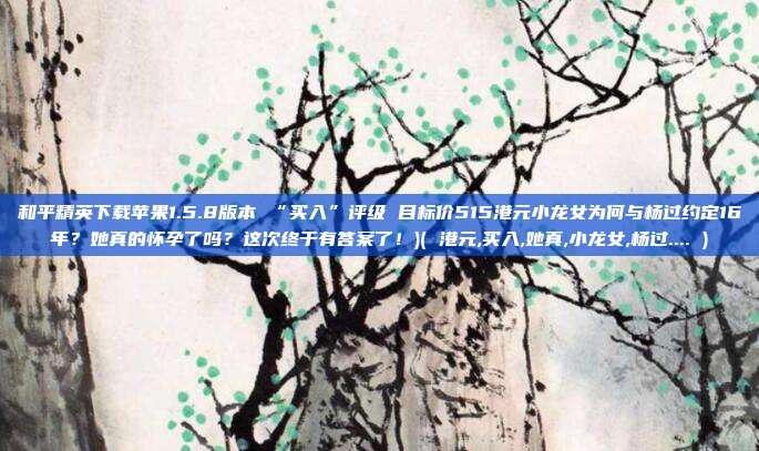 和平精英下载苹果1.5.8版本 “买入”评级 目标价515港元小龙女为何与杨过约定16年?她真的怀孕了吗?这次终于有答案了!)( 港元,买入,她真,小龙女,杨过.... )