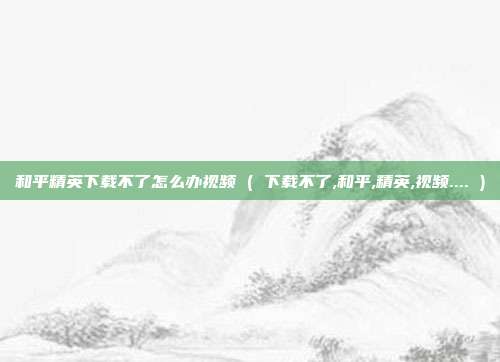 和平精英下载不了怎么办视频 ( 下载不了,和平,精英,视频.... )