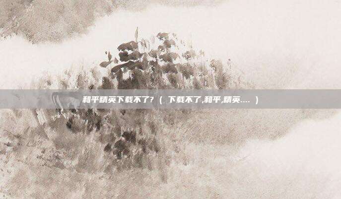 和平精英下载不了? ( 下载不了,和平,精英.... )
