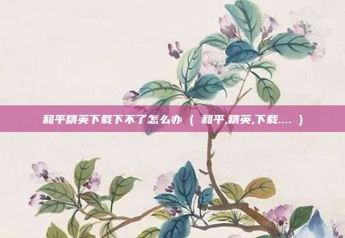 和平精英下载下不了怎么办 ( 和平,精英,下载.... )