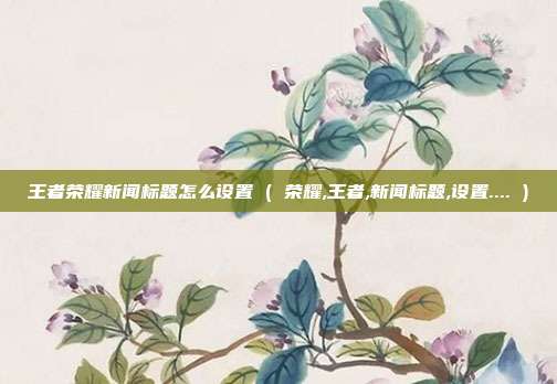 王者荣耀新闻标题怎么设置 ( 荣耀,王者,新闻标题,设置.... )