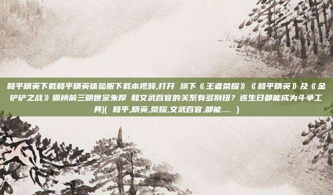 和平精英下载和平精英体验服下载本视频,打开 旗下《王者荣耀》《和平精英》及《金铲铲之战》霸榜前三明世宗朱厚熜和文武百官的关系有多别扭？连生日都能成为斗争工具)( 和平,精英,荣耀,文武百官,都能.... )