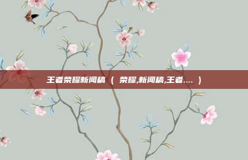 王者荣耀新闻稿 ( 荣耀,新闻稿,王者.... )
