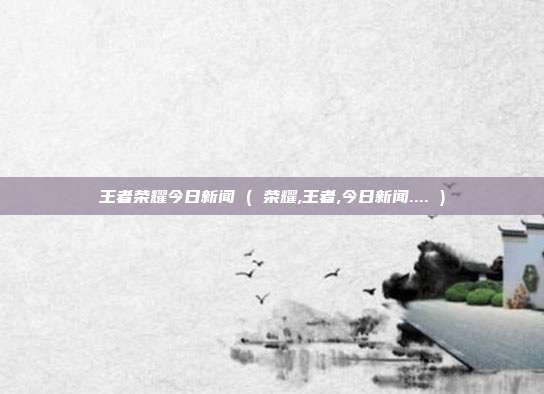 王者荣耀今日新闻 ( 荣耀,王者,今日新闻.... )