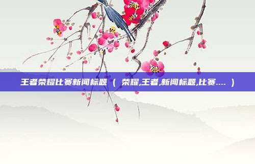 王者荣耀比赛新闻标题 ( 荣耀,王者,新闻标题,比赛.... )