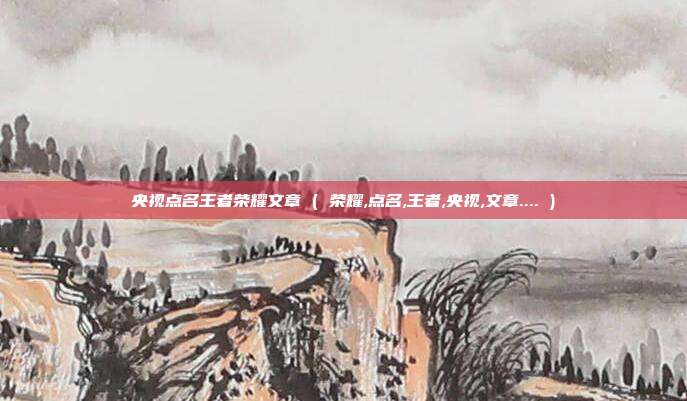 央视点名王者荣耀文章 ( 荣耀,点名,王者,央视,文章.... )