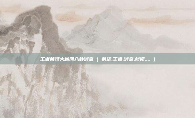 王者荣耀大新闻八卦消息 ( 荣耀,王者,消息,新闻.... )