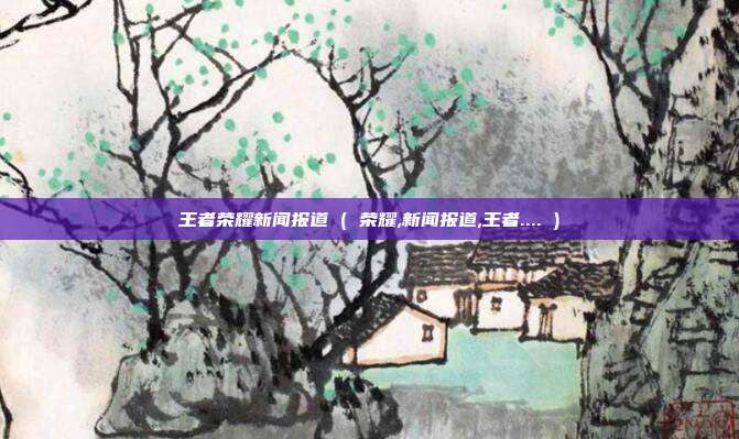 王者荣耀新闻报道 ( 荣耀,新闻报道,王者.... )