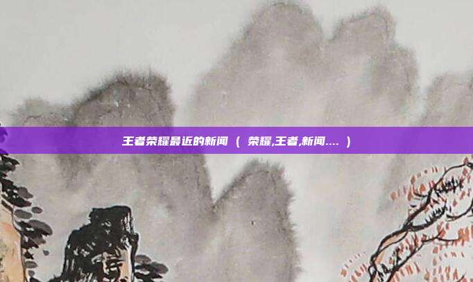 王者荣耀最近的新闻 ( 荣耀,王者,新闻.... )