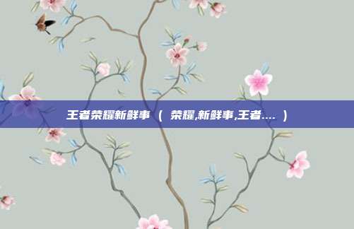 王者荣耀新鲜事 ( 荣耀,新鲜事,王者.... )
