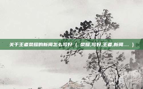 关于王者荣耀的新闻怎么写好 ( 荣耀,写好,王者,新闻.... )
