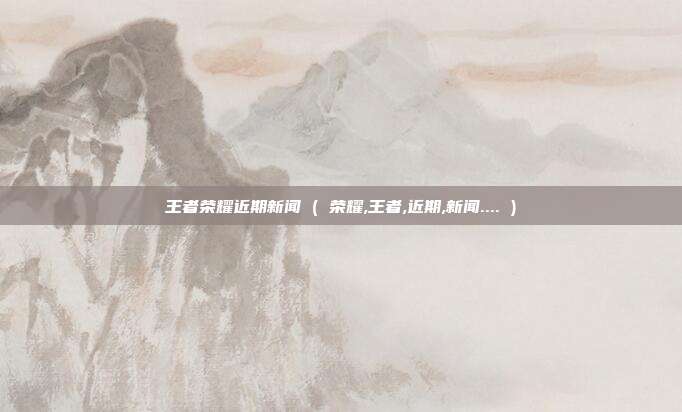 王者荣耀近期新闻 ( 荣耀,王者,近期,新闻.... )