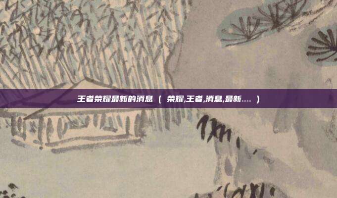 王者荣耀最新的消息 ( 荣耀,王者,消息,最新.... )
